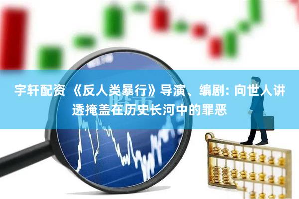宇轩配资 《反人类暴行》导演、编剧: 向世人讲透掩盖在历史长河中的罪恶