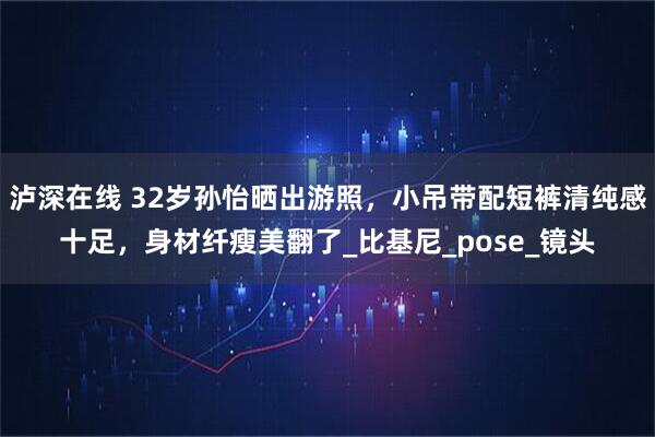 泸深在线 32岁孙怡晒出游照，小吊带配短裤清纯感十足，身材纤瘦美翻了_比基尼_pose_镜头