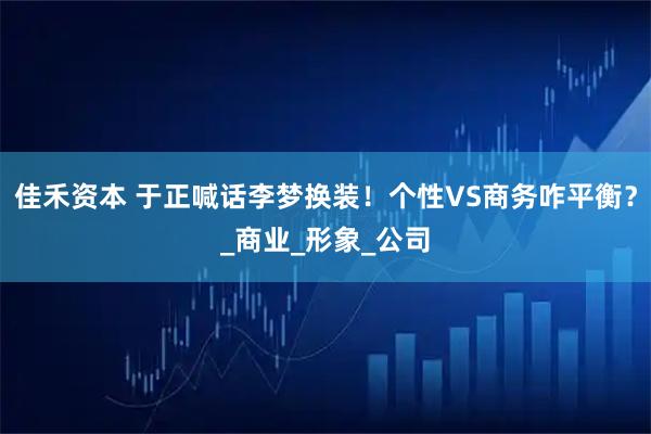 佳禾资本 于正喊话李梦换装！个性VS商务咋平衡？_商业_形象_公司