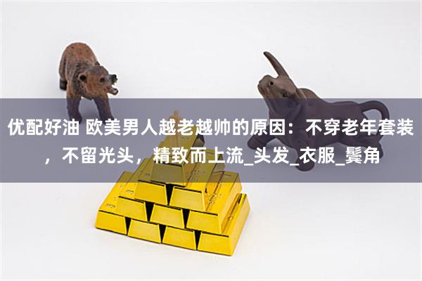 优配好油 欧美男人越老越帅的原因：不穿老年套装，不留光头，精致而上流_头发_衣服_鬓角