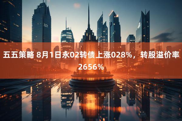 五五策略 8月1日永02转债上涨028%，转股溢价率2656%