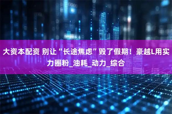 大资本配资 别让“长途焦虑”毁了假期！豪越L用实力圈粉_油耗_动力_综合