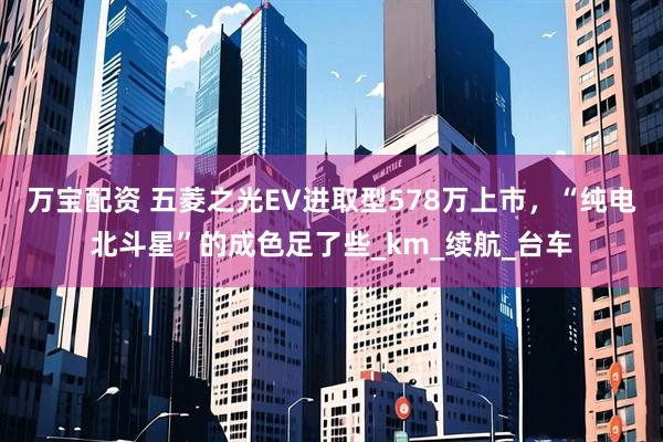 万宝配资 五菱之光EV进取型578万上市，“纯电北斗星”的成色足了些_km_续航_台车